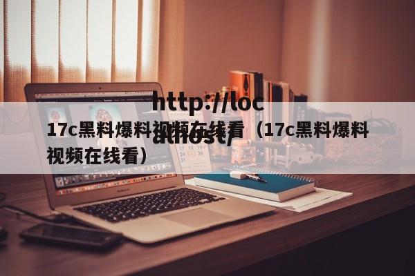 17c黑料爆料视频在线看(17c黑料爆料视频在线看)